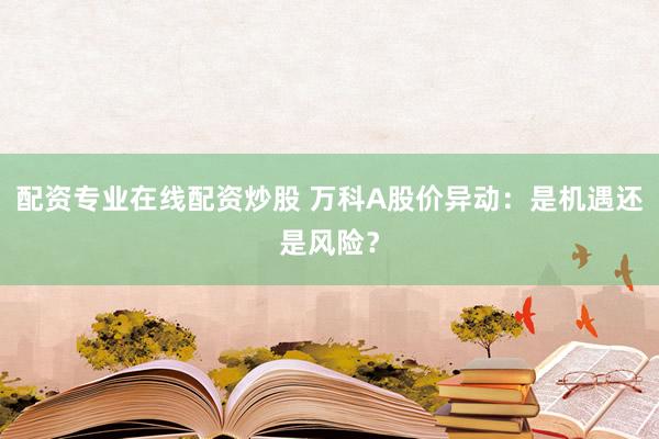 配资专业在线配资炒股 万科A股价异动：是机遇还是风险？