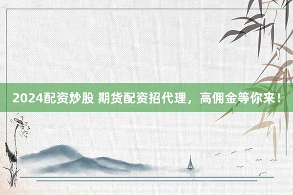 2024配资炒股 期货配资招代理，高佣金等你来！