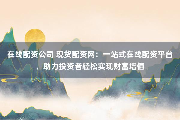 在线配资公司 现货配资网：一站式在线配资平台，助力投资者轻松实现财富增值