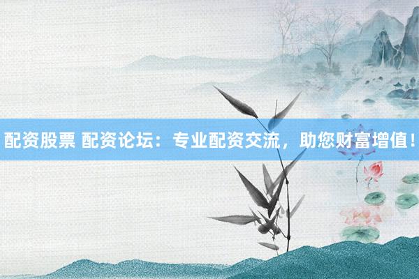 配资股票 配资论坛：专业配资交流，助您财富增值！