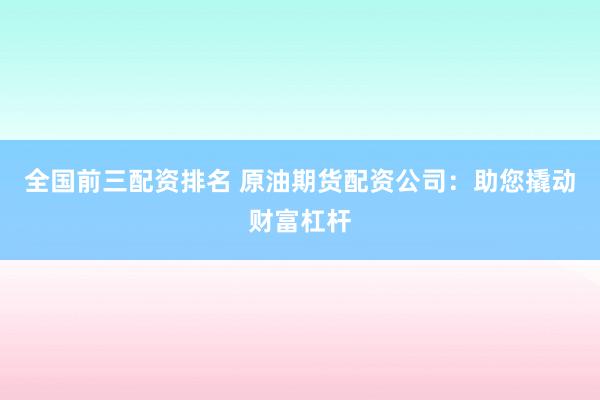 全国前三配资排名 原油期货配资公司：助您撬动财富杠杆