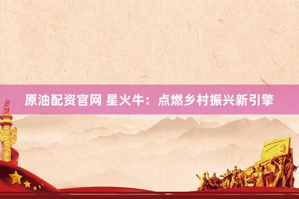 原油配资官网 星火牛：点燃乡村振兴新引擎