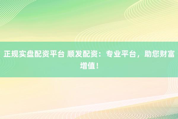 正规实盘配资平台 顺发配资：专业平台，助您财富增值！