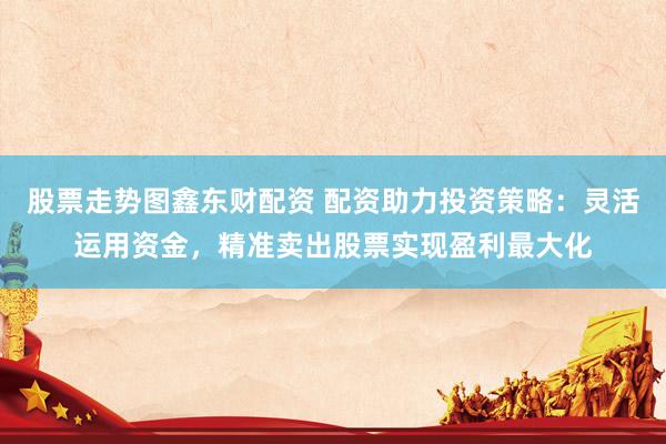 股票走势图鑫东财配资 配资助力投资策略：灵活运用资金，精准卖出股票实现盈利最大化