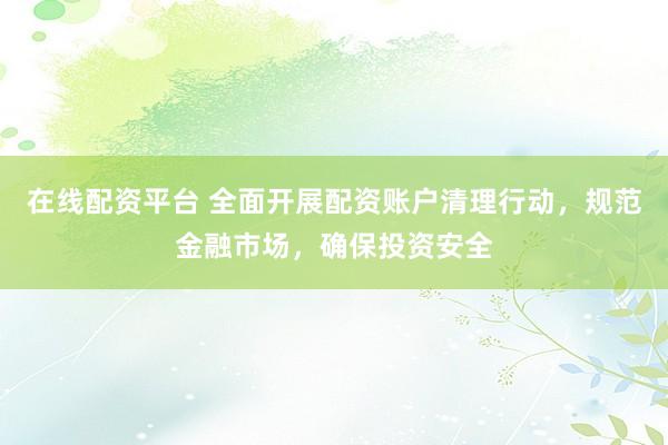 在线配资平台 全面开展配资账户清理行动，规范金融市场，确保投资安全