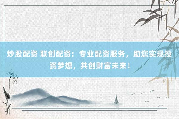 炒股配资 联创配资：专业配资服务，助您实现投资梦想，共创财富未来！