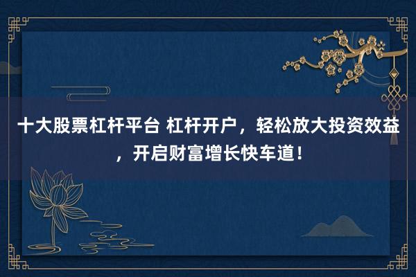 十大股票杠杆平台 杠杆开户，轻松放大投资效益，开启财富增长快车道！