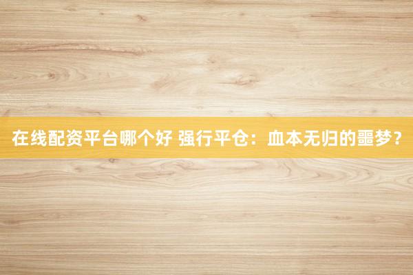 在线配资平台哪个好 强行平仓：血本无归的噩梦？