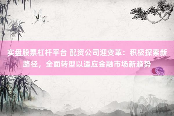 实盘股票杠杆平台 配资公司迎变革：积极探索新路径，全面转型以适应金融市场新趋势