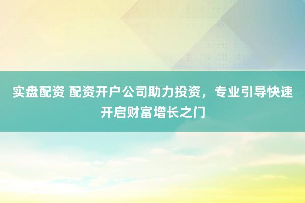 实盘配资 配资开户公司助力投资，专业引导快速开启财富增长之门