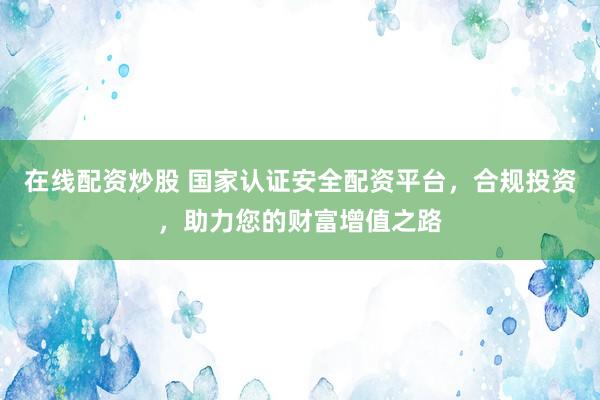 在线配资炒股 国家认证安全配资平台，合规投资，助力您的财富增值之路