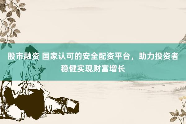 股市融资 国家认可的安全配资平台，助力投资者稳健实现财富增长