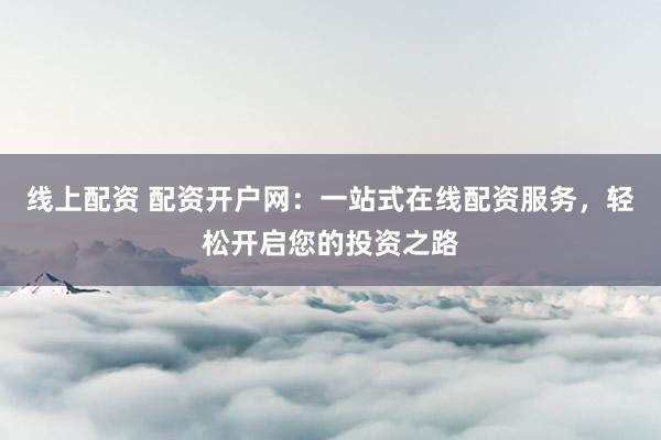 线上配资 配资开户网：一站式在线配资服务，轻松开启您的投资之路
