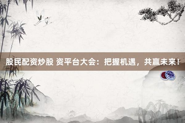 股民配资炒股 资平台大会：把握机遇，共赢未来！