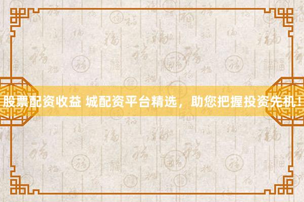 股票配资收益 城配资平台精选，助您把握投资先机！