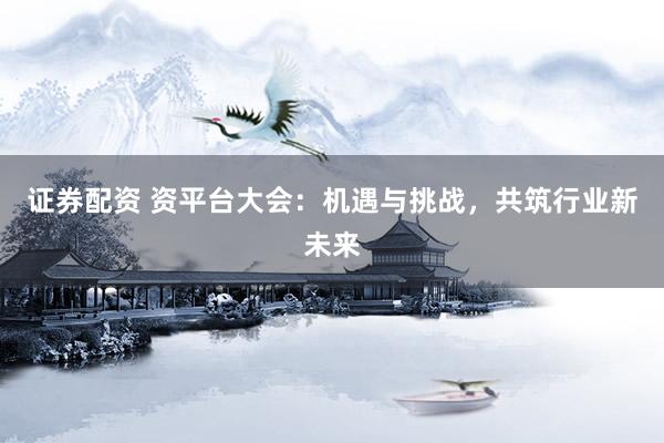 证券配资 资平台大会：机遇与挑战，共筑行业新未来