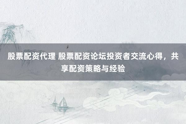 股票配资代理 股票配资论坛投资者交流心得，共享配资策略与经验