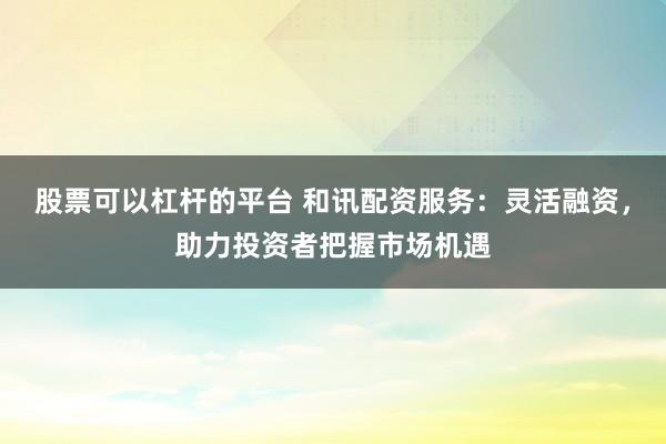 股票可以杠杆的平台 和讯配资服务：灵活融资，助力投资者把握市场机遇