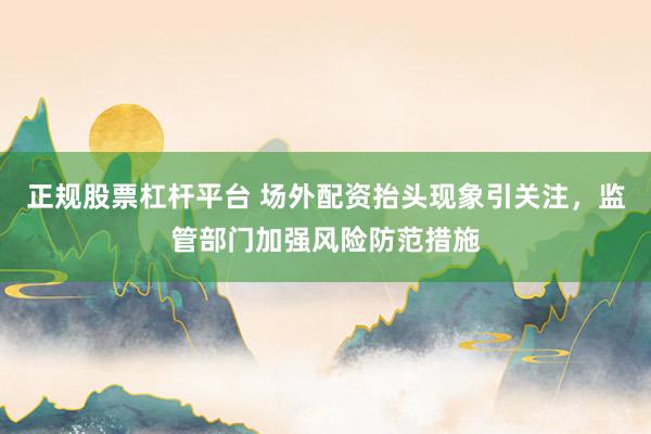 正规股票杠杆平台 场外配资抬头现象引关注，监管部门加强风险防范措施