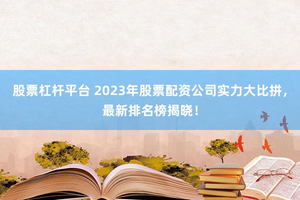 股票杠杆平台 2023年股票配资公司实力大比拼，最新排名榜揭晓！