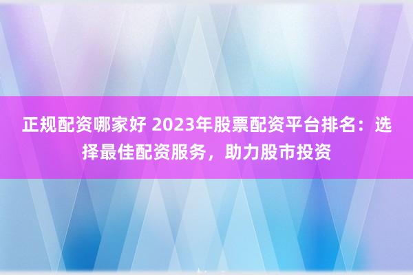 正规配资哪家好 2023年股票配资平台排名：选择最佳配资服务，助力股市投资