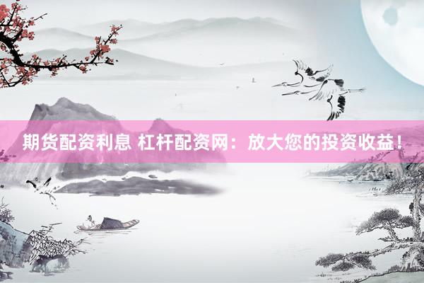 期货配资利息 杠杆配资网：放大您的投资收益！