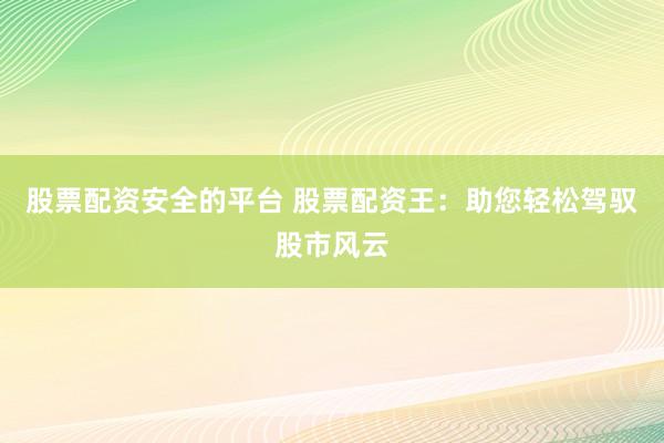 股票配资安全的平台 股票配资王：助您轻松驾驭股市风云