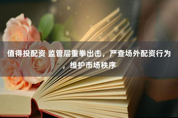 值得投配资 监管层重拳出击，严查场外配资行为，维护市场秩序
