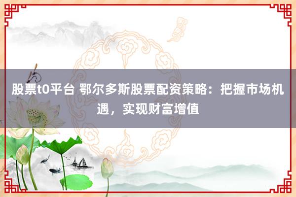 股票t0平台 鄂尔多斯股票配资策略：把握市场机遇，实现财富增值