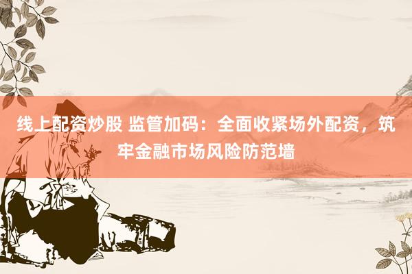 线上配资炒股 监管加码：全面收紧场外配资，筑牢金融市场风险防范墙