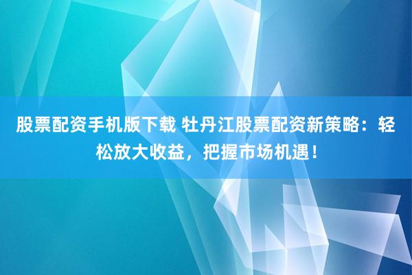 股票配资手机版下载 牡丹江股票配资新策略：轻松放大收益，把握市场机遇！