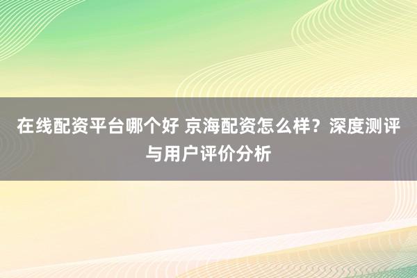 在线配资平台哪个好 京海配资怎么样？深度测评与用户评价分析