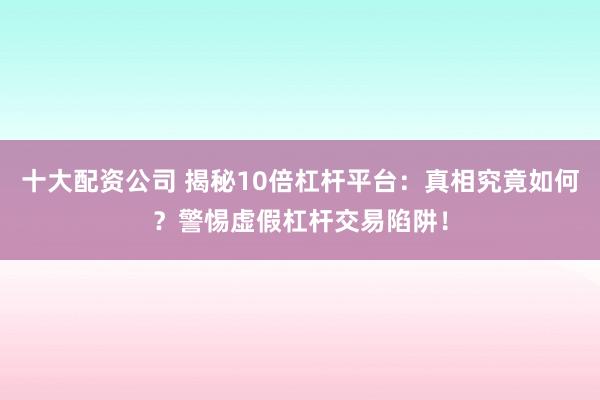 十大配资公司 揭秘10倍杠杆平台：真相究竟如何？警惕虚假杠杆交易陷阱！