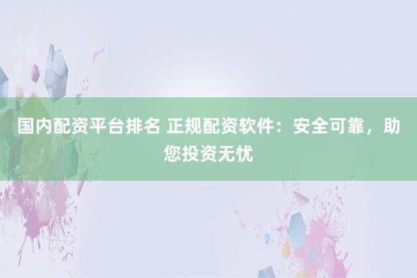 国内配资平台排名 正规配资软件：安全可靠，助您投资无忧