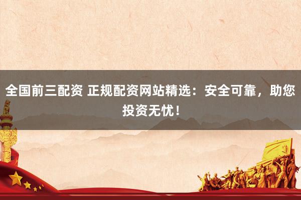 全国前三配资 正规配资网站精选：安全可靠，助您投资无忧！