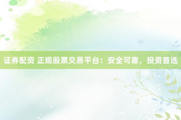 证券配资 正规股票交易平台：安全可靠，投资首选
