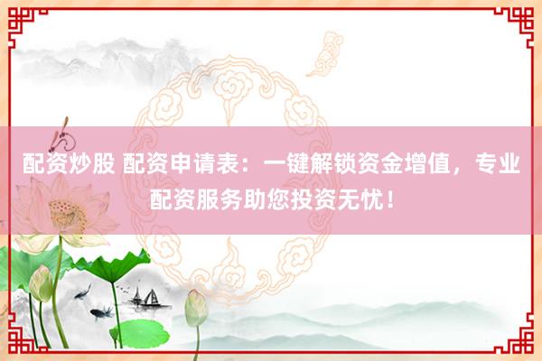 配资炒股 配资申请表：一键解锁资金增值，专业配资服务助您投资无忧！