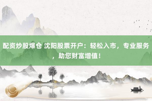 配资炒股爆仓 沈阳股票开户：轻松入市，专业服务，助您财富增值！