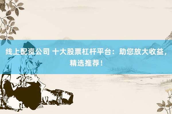 线上配资公司 十大股票杠杆平台：助您放大收益，精选推荐！