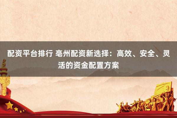 配资平台排行 亳州配资新选择：高效、安全、灵活的资金配置方案