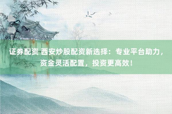 证券配资 西安炒股配资新选择：专业平台助力，资金灵活配置，投资更高效！