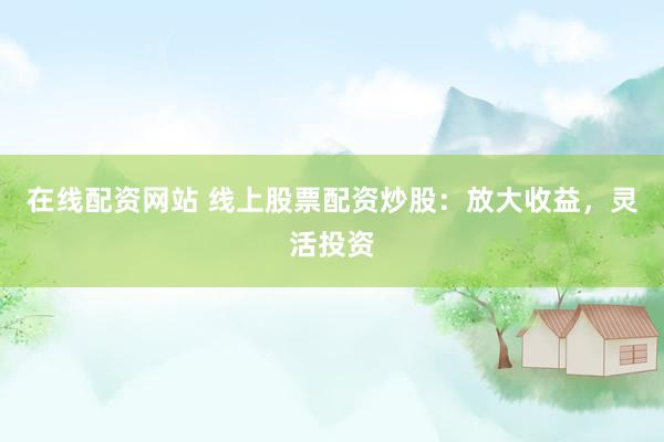 在线配资网站 线上股票配资炒股：放大收益，灵活投资