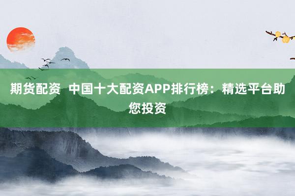 期货配资  中国十大配资APP排行榜：精选平台助您投资