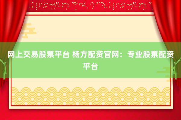 网上交易股票平台 杨方配资官网：专业股票配资平台