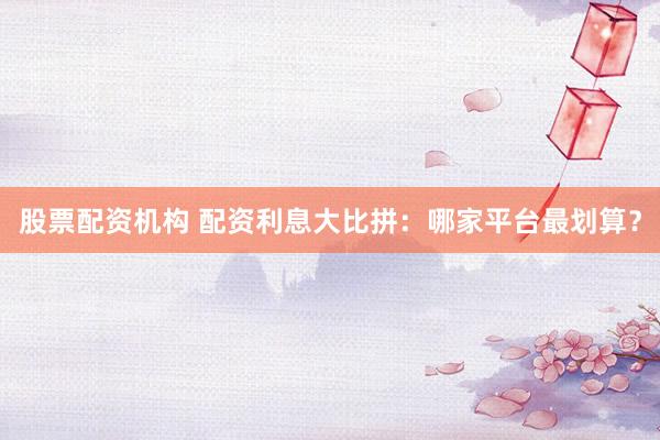 股票配资机构 配资利息大比拼：哪家平台最划算？