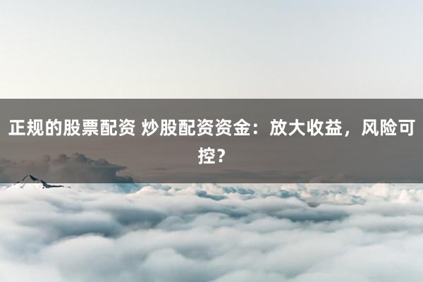 正规的股票配资 炒股配资资金：放大收益，风险可控？