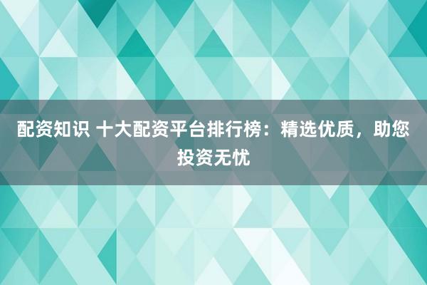 配资知识 十大配资平台排行榜:精选优质,助您投资无忧