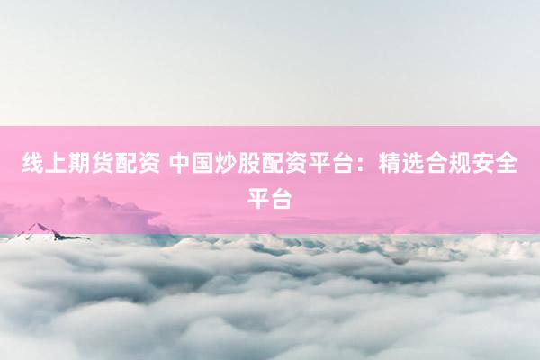 线上期货配资 中国炒股配资平台:精选合规安全平台