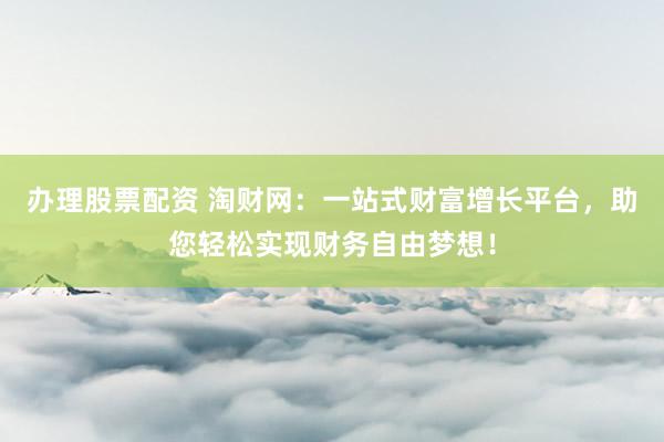 办理股票配资 淘财网:一站式财富增长平台,助您轻松实现财务自由梦想!