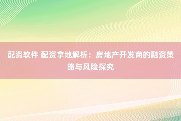 配资软件 配资拿地解析:房地产开发商的融资策略与风险探究